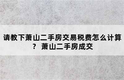 请教下萧山二手房交易税费怎么计算？ 萧山二手房成交